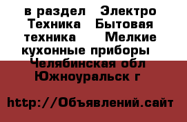  в раздел : Электро-Техника » Бытовая техника »  » Мелкие кухонные приборы . Челябинская обл.,Южноуральск г.